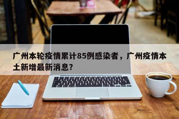 广州本轮疫情累计85例感染者，广州疫情本土新增最新消息？