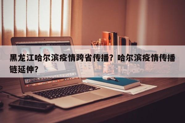 黑龙江哈尔滨疫情跨省传播？哈尔滨疫情传播链延伸？