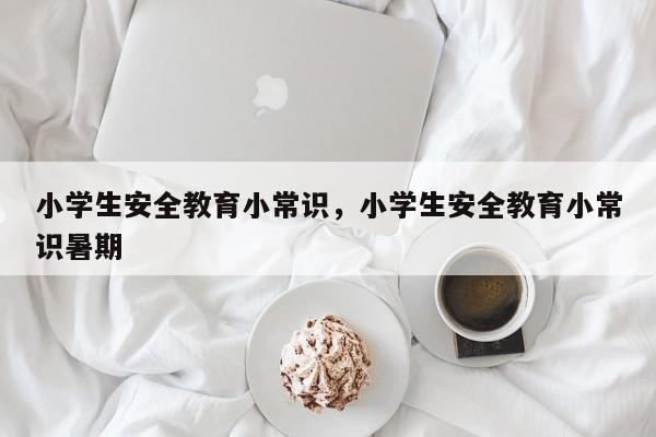 小学生安全教育小常识，小学生安全教育小常识暑期