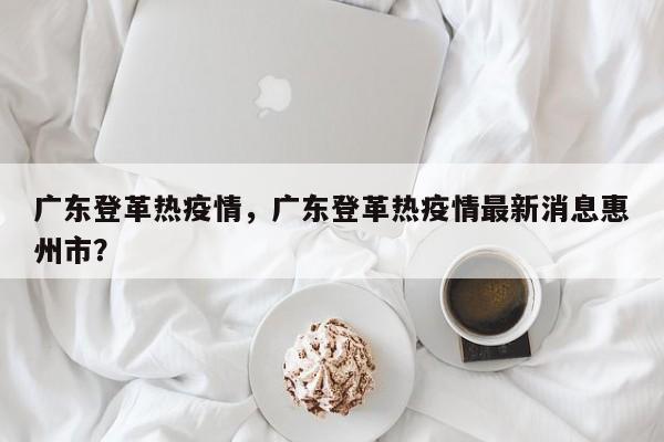 广东登革热疫情，广东登革热疫情最新消息惠州市？