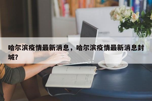 哈尔滨疫情最新消息，哈尔滨疫情最新消息封城？