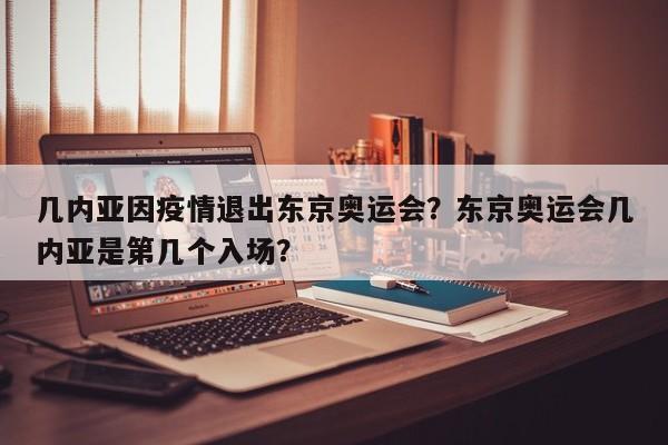 几内亚因疫情退出东京奥运会？东京奥运会几内亚是第几个入场？