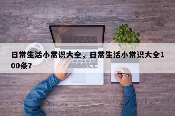 日常生活小常识大全，日常生活小常识大全100条？