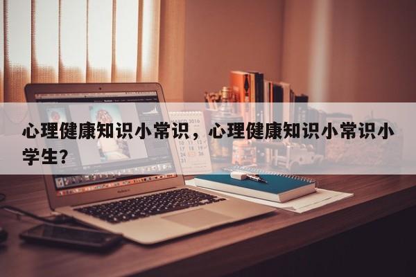 心理健康知识小常识，心理健康知识小常识小学生？