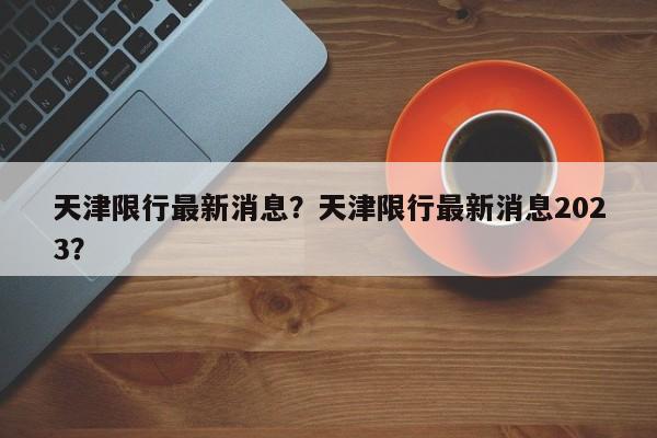 天津限行最新消息？天津限行最新消息2023？