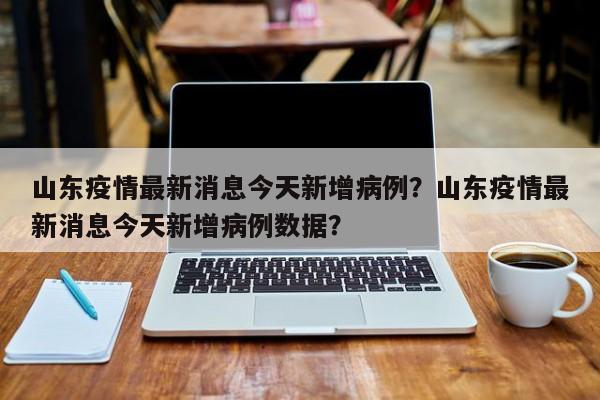 山东疫情最新消息今天新增病例？山东疫情最新消息今天新增病例数据？