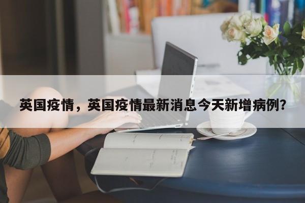 英国疫情，英国疫情最新消息今天新增病例？