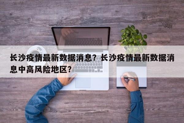 长沙疫情最新数据消息？长沙疫情最新数据消息中高风险地区？