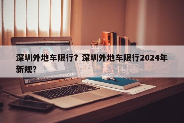 深圳外地车限行？深圳外地车限行2024年新规？