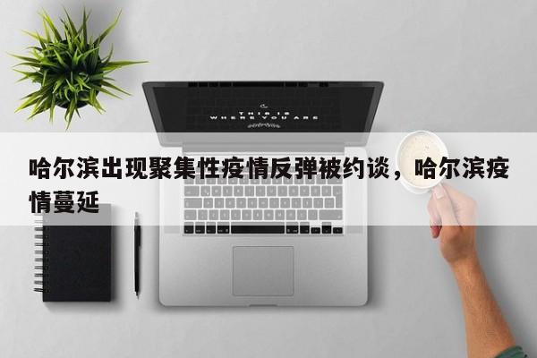 哈尔滨出现聚集性疫情反弹被约谈，哈尔滨疫情蔓延