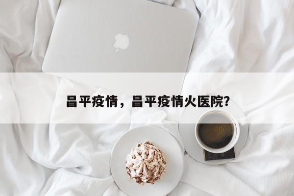 昌平疫情，昌平疫情火医院？