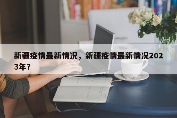 新疆疫情最新情况，新疆疫情最新情况2023年？