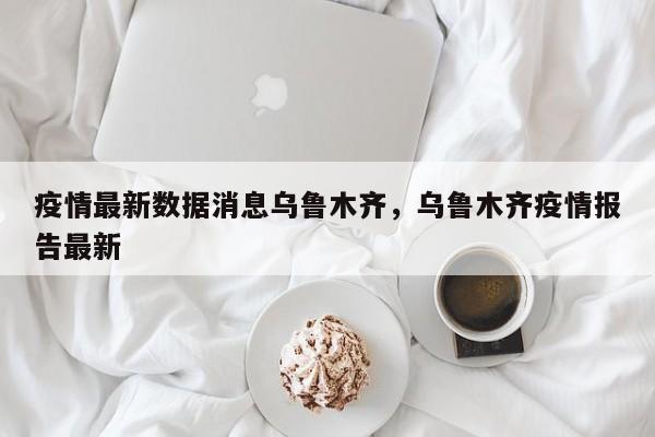 疫情最新数据消息乌鲁木齐，乌鲁木齐疫情报告最新