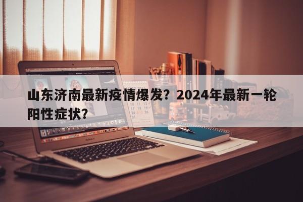 山东济南最新疫情爆发？2024年最新一轮阳性症状？