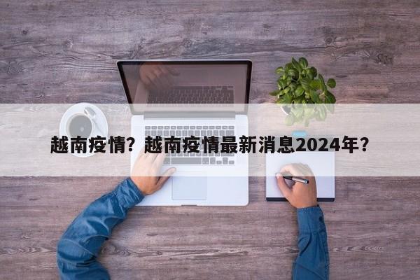 越南疫情？越南疫情最新消息2024年？