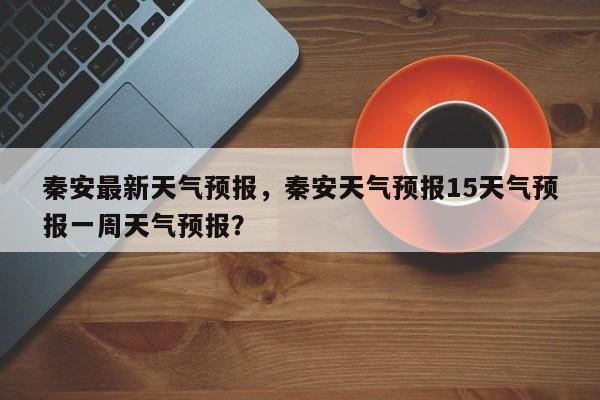 秦安最新天气预报，秦安天气预报15天气预报一周天气预报？