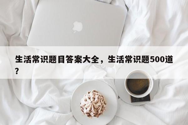 生活常识题目答案大全，生活常识题500道？