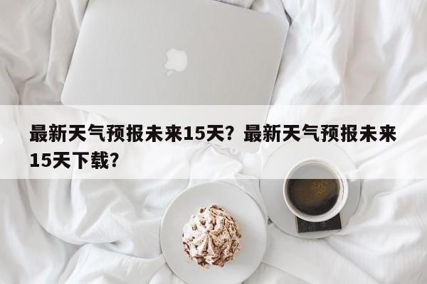 最新天气预报未来15天？最新天气预报未来15天下载？