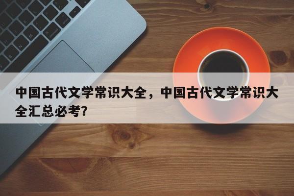 中国古代文学常识大全，中国古代文学常识大全汇总必考？