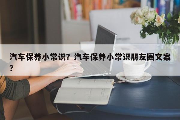 汽车保养小常识？汽车保养小常识朋友圈文案？