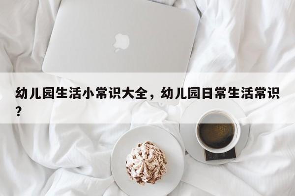 幼儿园生活小常识大全，幼儿园日常生活常识？