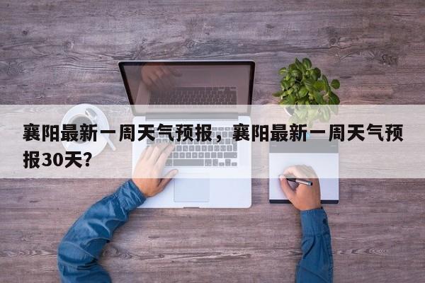 襄阳最新一周天气预报，襄阳最新一周天气预报30天？