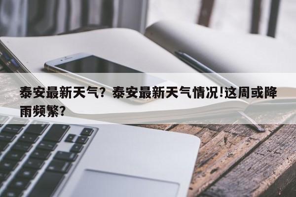 泰安最新天气？泰安最新天气情况!这周或降雨频繁？