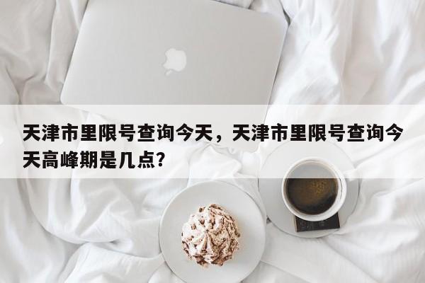 天津市里限号查询今天，天津市里限号查询今天高峰期是几点？