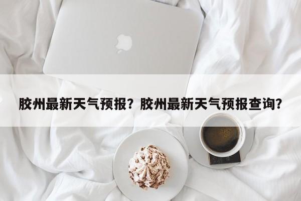 胶州最新天气预报？胶州最新天气预报查询？