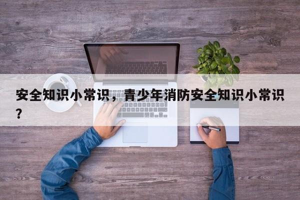 安全知识小常识，青少年消防安全知识小常识？