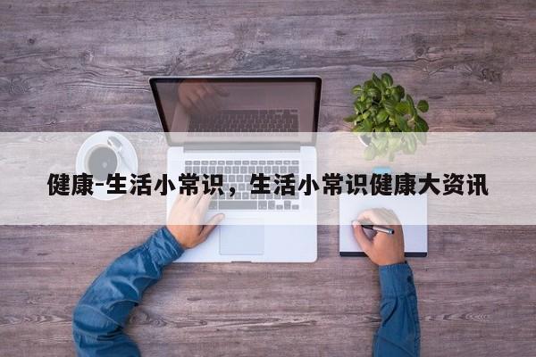 健康-生活小常识，生活小常识健康大资讯