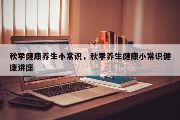秋季健康养生小常识，秋季养生健康小常识健康讲座