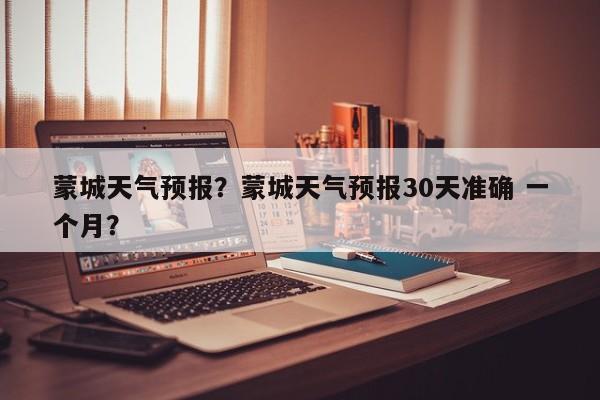 蒙城天气预报？蒙城天气预报30天准确 一个月？